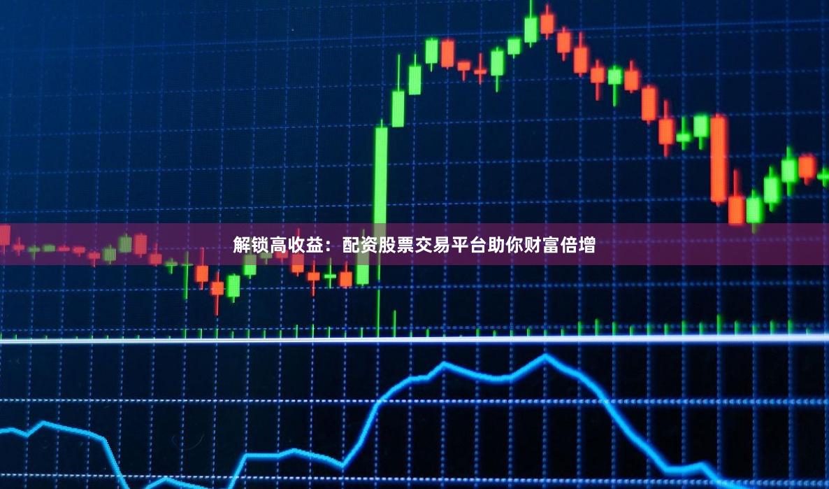 解锁高收益：配资股票交易平台助你财富倍增