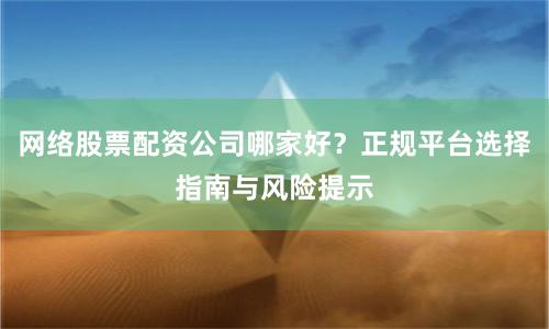 网络股票配资公司哪家好？正规平台选择指南与风险提示